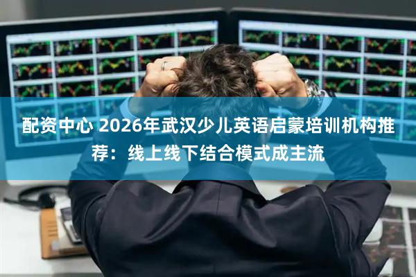 配资中心 2026年武汉少儿英语启蒙培训机构推荐:线上线下结合模式成主流