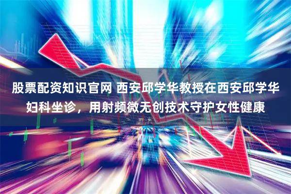 股票配资知识官网 西安邱学华教授在西安邱学华妇科坐诊，用射频微无创技术守护女性健康