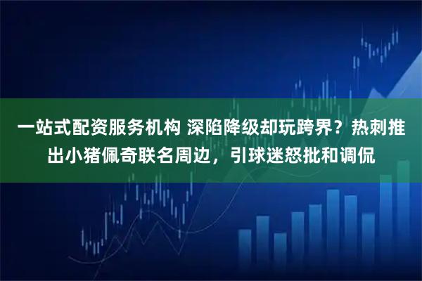 一站式配资服务机构 深陷降级却玩跨界？热刺推出小猪佩奇联名周边，引球迷怒批和调侃