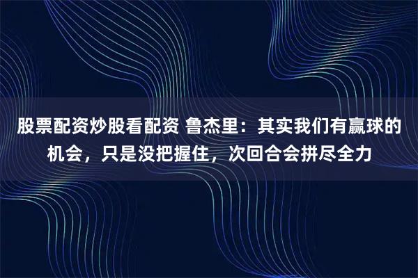 股票配资炒股看配资 鲁杰里：其实我们有赢球的机会，只是没把握住，次回合会拼尽全力
