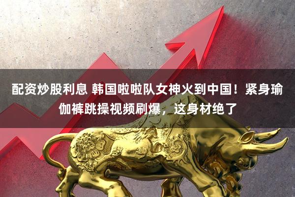 配资炒股利息 韩国啦啦队女神火到中国！紧身瑜伽裤跳操视频刷爆，这身材绝了