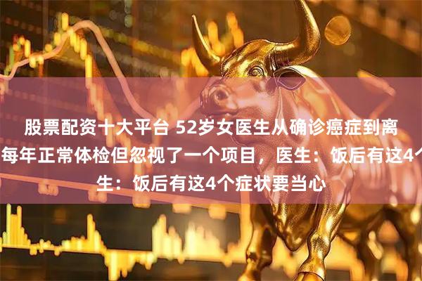 股票配资十大平台 52岁女医生从确诊癌症到离世仅2个月，每年正常体检但忽视了一个项目，医生：饭后有这4个症状要当心