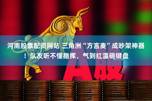 河南股票配资网站 三角洲“方言麦”成吵架神器!队友听不懂指挥,气到红温砸键盘