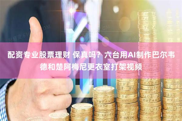 配资专业股票理财 保真吗？六台用AI制作巴尔韦德和楚阿梅尼更衣室打架视频