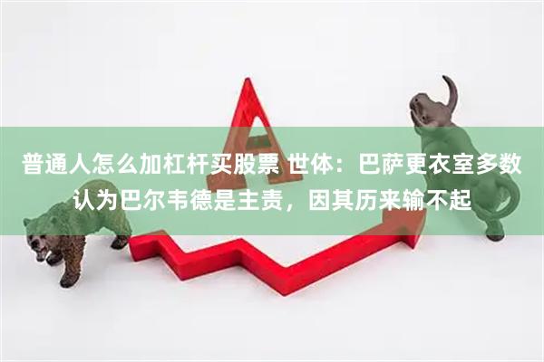 普通人怎么加杠杆买股票 世体：巴萨更衣室多数认为巴尔韦德是主责，因其历来输不起