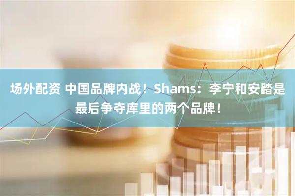 场外配资 中国品牌内战！Shams：李宁和安踏是最后争夺库里的两个品牌！