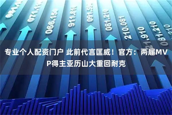 专业个人配资门户 此前代言匡威！官方：两届MVP得主亚历山大重回耐克
