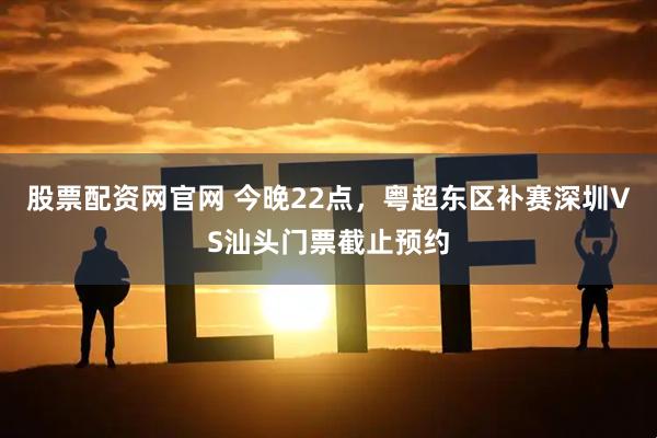 股票配资网官网 今晚22点,粤超东区补赛深圳VS汕头门票截止预约
