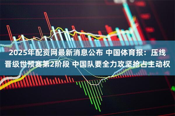 2025年配资网最新消息公布 中国体育报:压线晋级世预赛第2阶段 中国队要全力攻坚抢占主动权