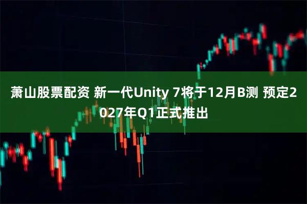 萧山股票配资 新一代Unity 7将于12月B测 预定2027年Q1正式推出