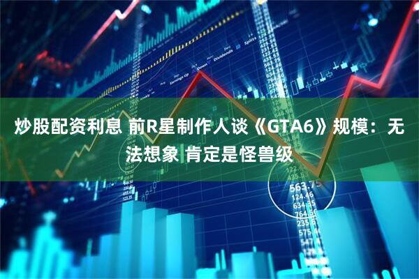 炒股配资利息 前R星制作人谈《GTA6》规模:无法想象 肯定是怪兽级