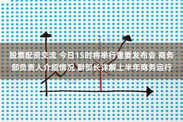 股票配资交流 今日15时将举行重要发布会 商务部负责人介绍情况 副部长详解上半年商务运行