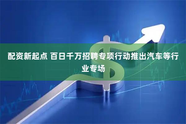 配资新起点 百日千万招聘专项行动推出汽车等行业专场