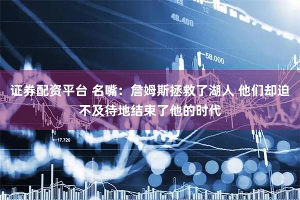 证券配资平台 名嘴：詹姆斯拯救了湖人 他们却迫不及待地结束了他的时代