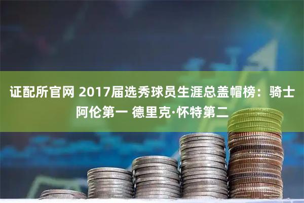 证配所官网 2017届选秀球员生涯总盖帽榜：骑士阿伦第一 德里克·怀特第二