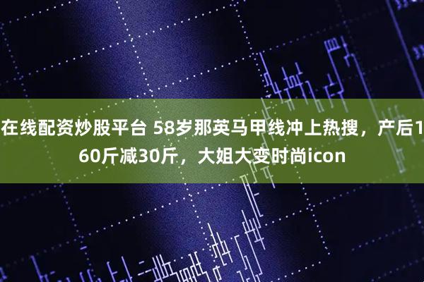 在线配资炒股平台 58岁那英马甲线冲上热搜，产后160斤减30斤，大姐大变时尚icon