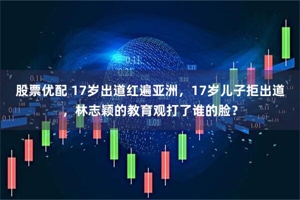 股票优配 17岁出道红遍亚洲，17岁儿子拒出道，林志颖的教育观打了谁的脸？