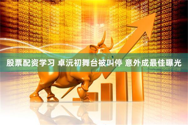 股票配资学习 卓沅初舞台被叫停 意外成最佳曝光